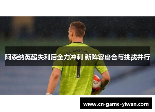 阿森纳英超失利后全力冲刺 新阵容磨合与挑战并行