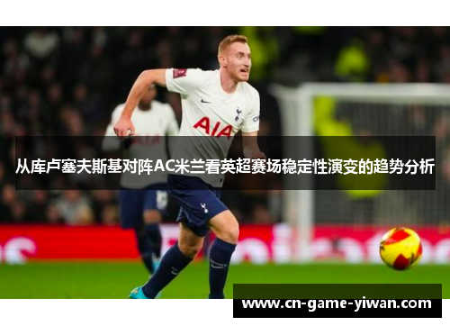 从库卢塞夫斯基对阵AC米兰看英超赛场稳定性演变的趋势分析 从库卢塞夫斯基对阵AC米兰看英超赛场稳定性演变的趋势分析