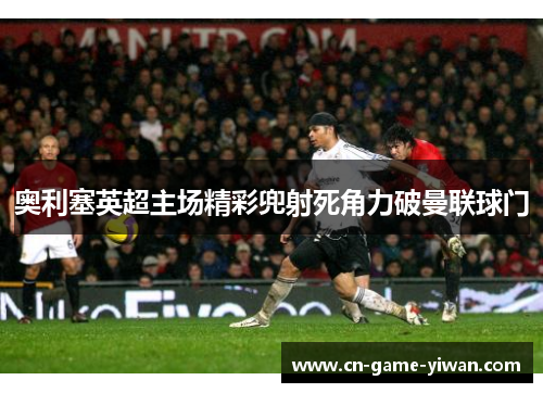奥利塞英超主场精彩兜射死角力破曼联球门