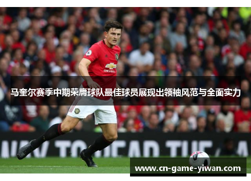 马奎尔赛季中期荣膺球队最佳球员展现出领袖风范与全面实力